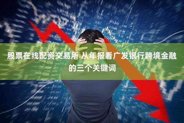 股票在线配资交易所 从年报看广发银行跨境金融的三个关键词