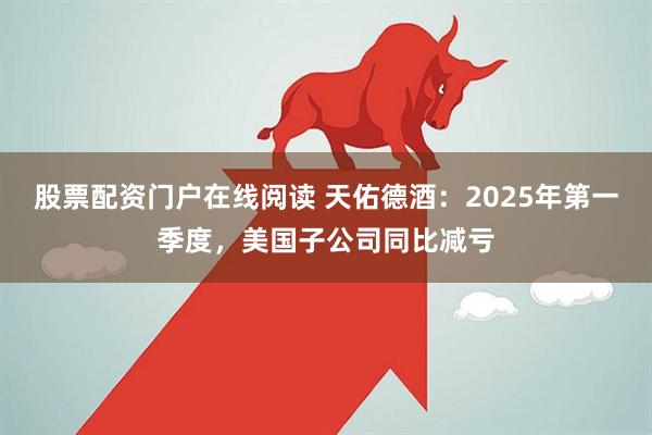股票配资门户在线阅读 天佑德酒：2025年第一季度，美国子公司同比减亏