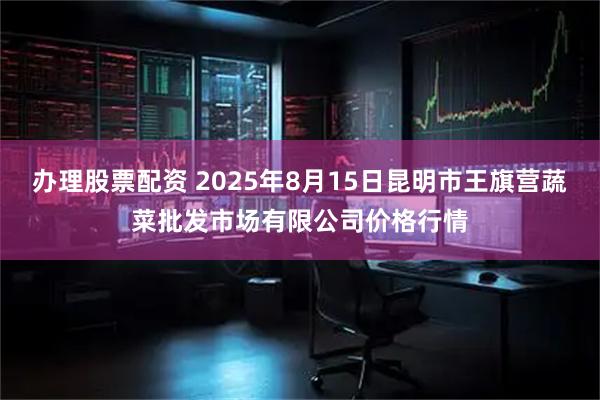 办理股票配资 2025年8月15日昆明市王旗营蔬菜批发市场有限公司价格行情