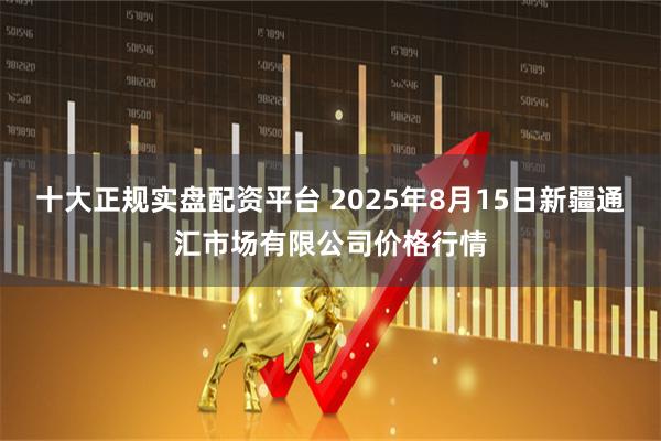 十大正规实盘配资平台 2025年8月15日新疆通汇市场有限公司价格行情