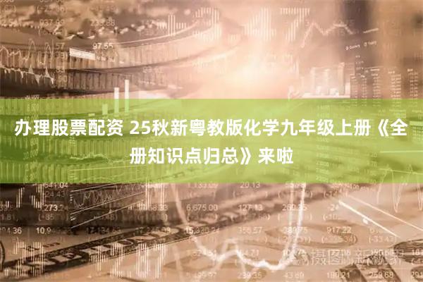 办理股票配资 25秋新粤教版化学九年级上册《全册知识点归总》来啦