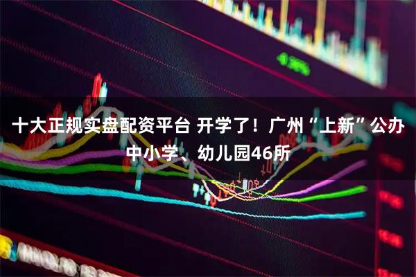 十大正规实盘配资平台 开学了！广州“上新”公办中小学、幼儿园46所