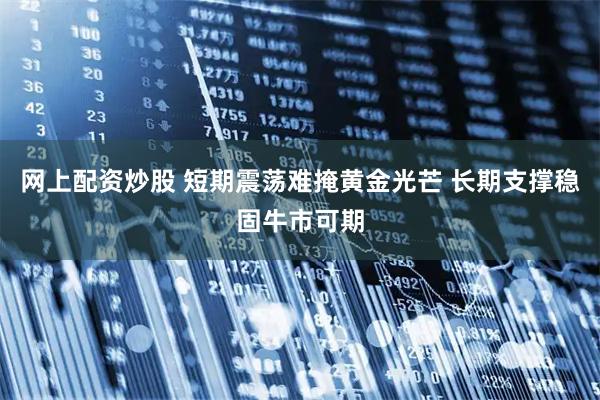 网上配资炒股 短期震荡难掩黄金光芒 长期支撑稳固牛市可期