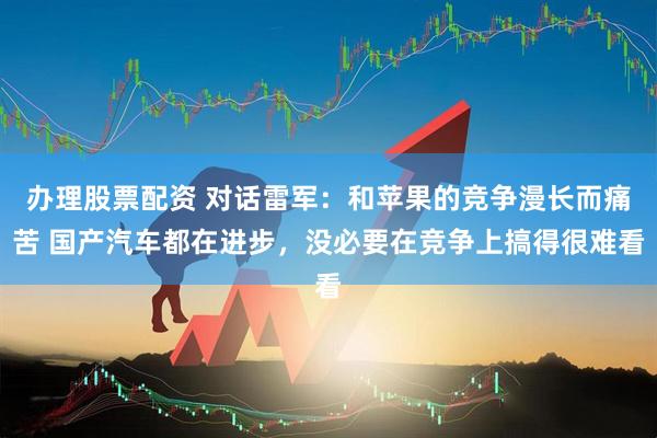 办理股票配资 对话雷军：和苹果的竞争漫长而痛苦 国产汽车都在进步，没必要在竞争上搞得很难看