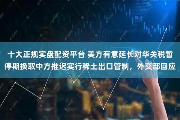 十大正规实盘配资平台 美方有意延长对华关税暂停期换取中方推迟实行稀土出口管制，外交部回应